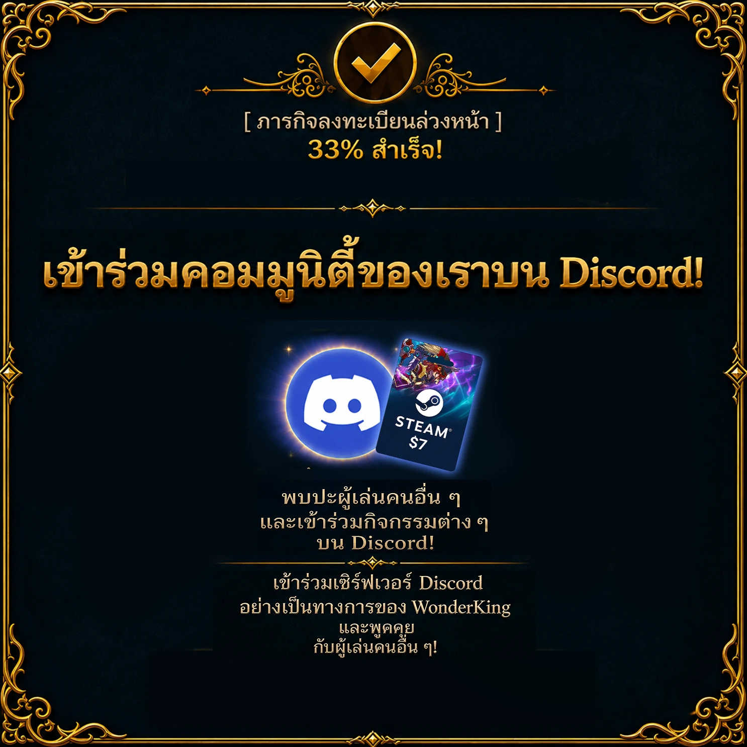 ภารกิจลงทะเบียนล่วงหน้า – สำเร็จ 33 % เข้าร่วมคอมมูนิตี้ของเราบน Discord! พบปะผู้เล่นคนอื่น ๆ และเข้าร่วมกิจกรรมต่าง ๆ บน Discord! เข้าร่วมเซิร์ฟเวอร์ Discord อย่างเป็นทางการของ WonderKing และพูดคุยกับผู้เล่นคนอื่น ๆ!