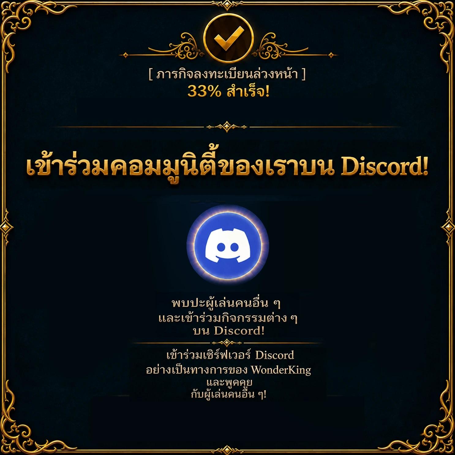 ภารกิจลงทะเบียนล่วงหน้า – สำเร็จ 33 % เข้าร่วมคอมมูนิตี้ของเราบน Discord! พบปะผู้เล่นคนอื่น ๆ และเข้าร่วมกิจกรรมต่าง ๆ บน Discord! เข้าร่วมเซิร์ฟเวอร์ Discord อย่างเป็นทางการของ WonderKing และพูดคุยกับผู้เล่นคนอื่น ๆ!