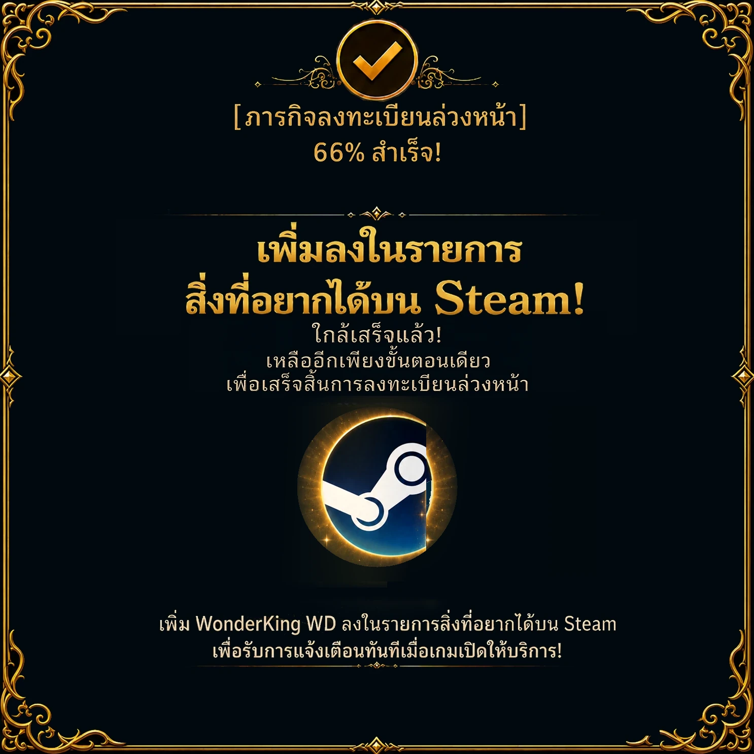 ภารกิจลงทะเบียนล่วงหน้า – สำเร็จ 66 % เพิ่มลงในรายการสิ่งที่อยากได้บน Steam! ใกล้เสร็จแล้ว! เหลืออีกเพียงขั้นตอนเดียวเพื่อเสร็จสิ้นการลงทะเบียนล่วงหน้า เพิ่ม WonderKing WD ลงในรายการสิ่งที่อยากได้บน Steam เพื่อรับการแจ้งเตือนทันทีเมื่อเกมเปิดให้บริการ!