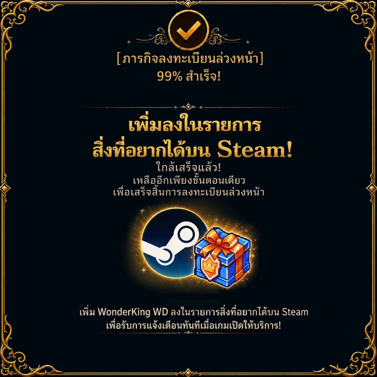 ภารกิจลงทะเบียนล่วงหน้า – สำเร็จ 99 % เพิ่มลงในรายการสิ่งที่อยากได้บน Steam! ใกล้เสร็จแล้ว! เหลืออีกเพียงขั้นตอนเดียวเพื่อเสร็จสิ้นการลงทะเบียนล่วงหน้า เพิ่ม WonderKing WD ลงในรายการสิ่งที่อยากได้บน Steam เพื่อรับการแจ้งเตือนทันทีเมื่อเกมเปิดให้บริการ!